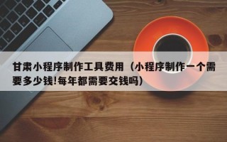 儋州甘肃小程序制作工具费用（小程序制作一个需要多少钱!每年都需要交钱吗）