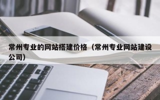 儋州常州专业的网站搭建价格（常州专业网站建设公司）