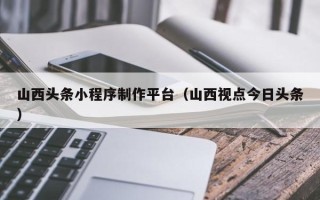 儋州山西头条小程序制作平台（山西视点今日头条）